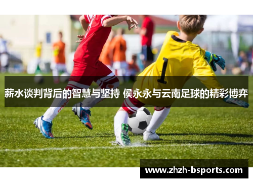 薪水谈判背后的智慧与坚持 侯永永与云南足球的精彩博弈