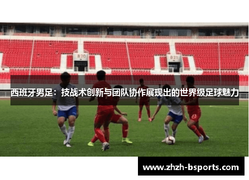 西班牙男足：技战术创新与团队协作展现出的世界级足球魅力