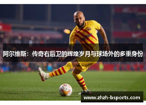阿尔维斯：传奇右后卫的辉煌岁月与球场外的多重身份