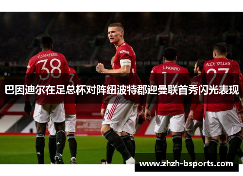 巴因迪尔在足总杯对阵纽波特郡迎曼联首秀闪光表现